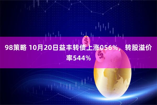 98策略 10月20日益丰转债上涨056%，转股溢价率544%