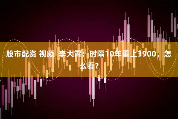 股市配资 视频  李大霄：时隔10年重上3900，怎么看？