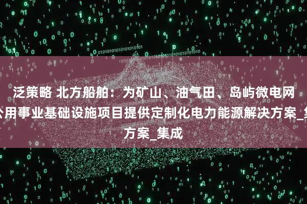 泛策略 北方船舶：为矿山、油气田、岛屿微电网、公用事业基础设施项目提供定制化电力能源解决方案_集成