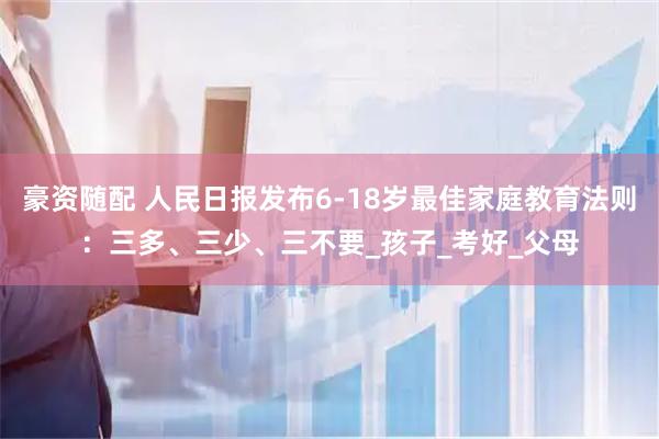 豪资随配 人民日报发布6-18岁最佳家庭教育法则：三多、三少、三不要_孩子_考好_父母