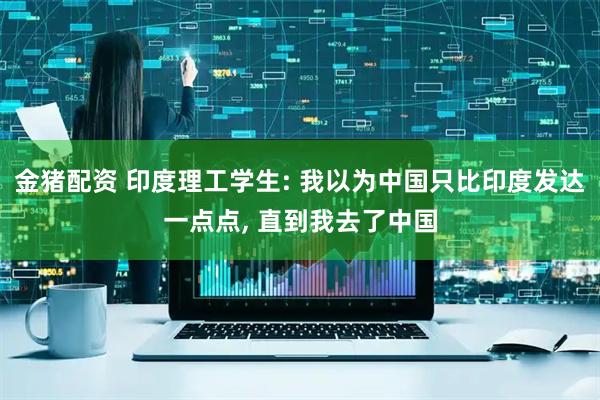 金猪配资 印度理工学生: 我以为中国只比印度发达一点点, 直到我去了中国