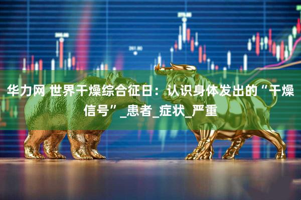 华力网 世界干燥综合征日：认识身体发出的“干燥信号”_患者_症状_严重