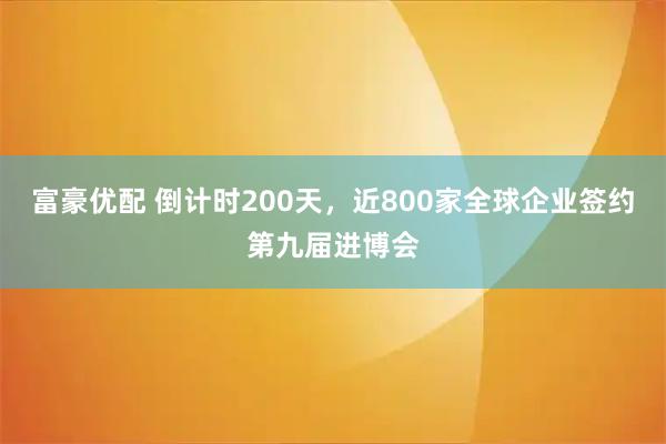 富豪优配 倒计时200天，近800家全球企业签约第九届进博会