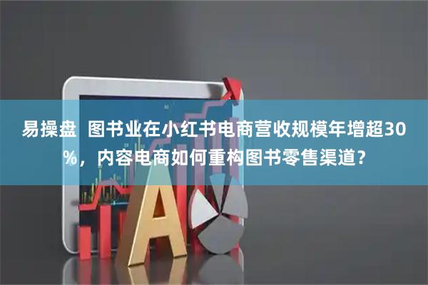 易操盘  图书业在小红书电商营收规模年增超30%，内容电商如何重构图书零售渠道？