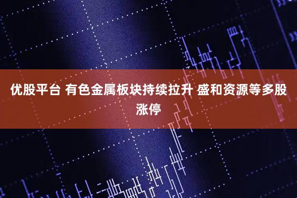 优股平台 有色金属板块持续拉升 盛和资源等多股涨停