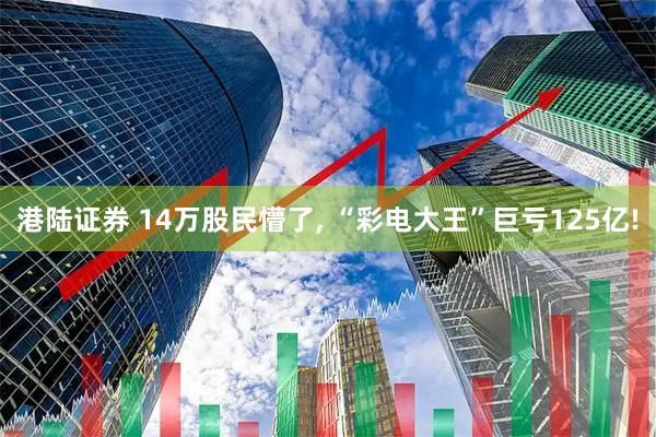 港陆证券 14万股民懵了, “彩电大王”巨亏125亿!