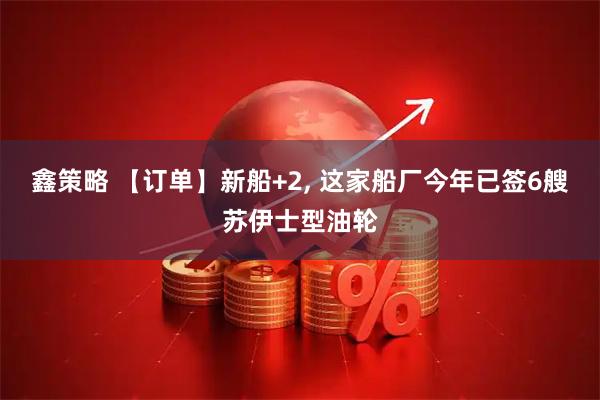 鑫策略 【订单】新船+2, 这家船厂今年已签6艘苏伊士型油轮