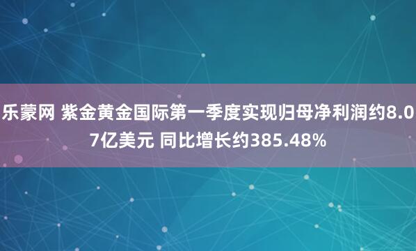 乐蒙网 紫金黄金国际第一季度实现归母净利润约8.07亿美元 同比增长约385.48%