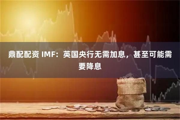 鼎配配资 IMF：英国央行无需加息，甚至可能需要降息