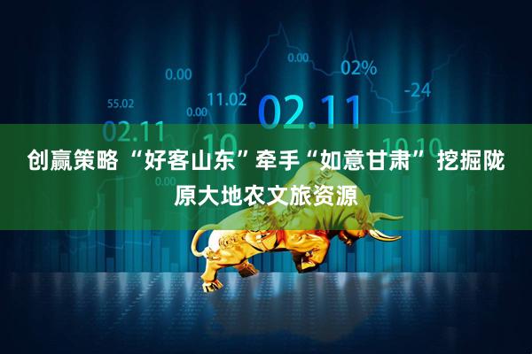 创赢策略 “好客山东”牵手“如意甘肃” 挖掘陇原大地农文旅资源