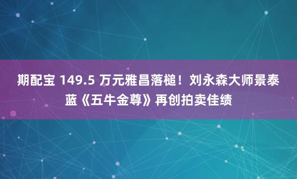 期配宝 149.5 万元雅昌落槌!刘永森大师景泰蓝《五牛金尊》再创拍卖佳绩