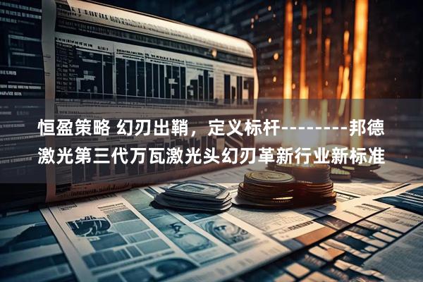 恒盈策略 幻刃出鞘,定义标杆--------邦德激光第三代万瓦激光头幻刃革新行业新标准