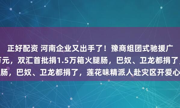 正好配资 河南企业又出手了!豫商组团式驰援广西:蜜雪冰城捐款千万元,双汇首批捐1.5万箱火腿肠,巴奴、卫龙都捐了,莲花味精派人赴灾区开爱心厨房