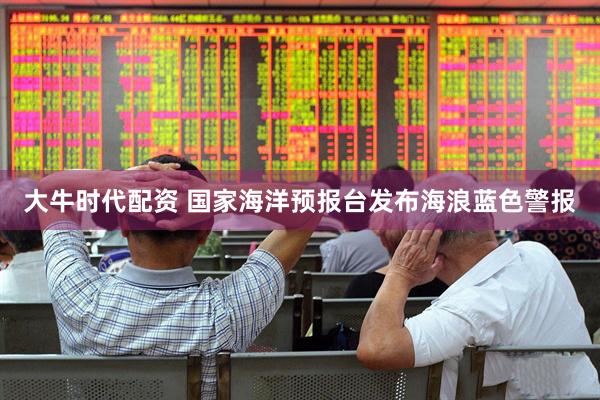大牛时代配资 国家海洋预报台发布海浪蓝色警报