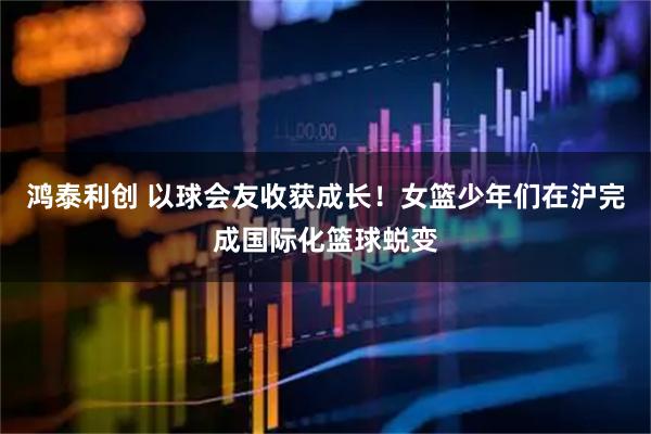 鸿泰利创 以球会友收获成长！女篮少年们在沪完成国际化篮球蜕变