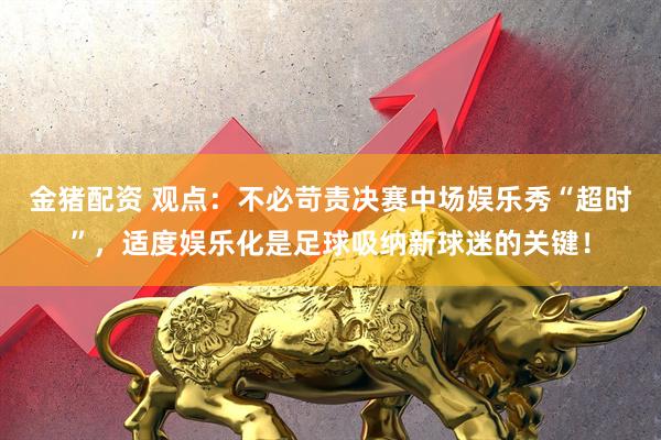 金猪配资 观点：不必苛责决赛中场娱乐秀“超时”，适度娱乐化是足球吸纳新球迷的关键！