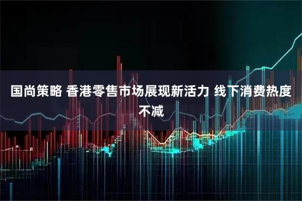 国尚策略 香港零售市场展现新活力 线下消费热度不减