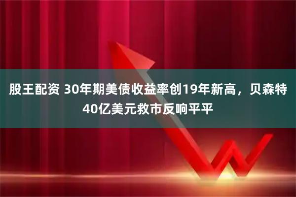 股王配资 30年期美债收益率创19年新高，贝森特40亿美元救市反响平平