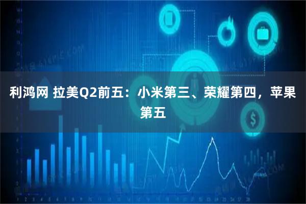 利鸿网 拉美Q2前五：小米第三、荣耀第四，苹果第五