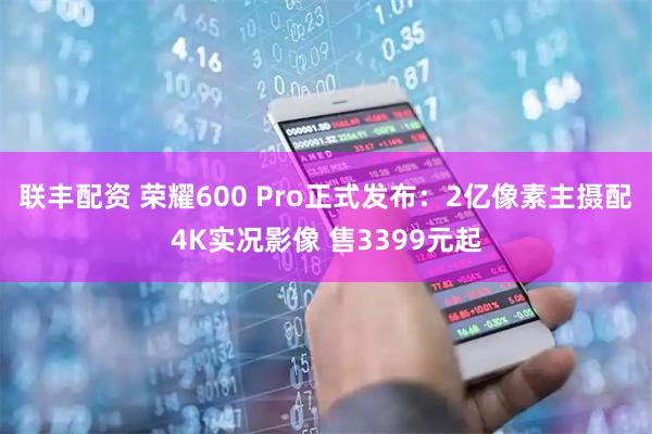 联丰配资 荣耀600 Pro正式发布：2亿像素主摄配4K实况影像 售3399元起