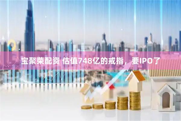 宝聚荣配资 估值748亿的戒指，要IPO了